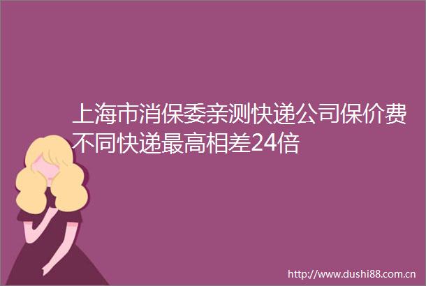 上海市消保委亲测快递公司保价费不同快递最高相差24倍