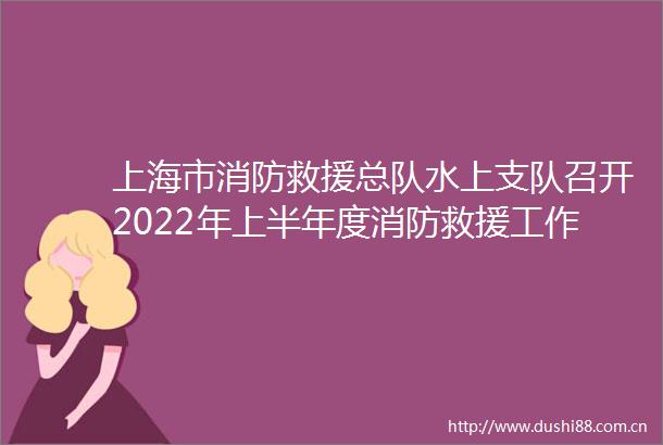 上海市消防救援总队水上支队召开2022年上半年度消防救援工作和队伍建设形势分析大会