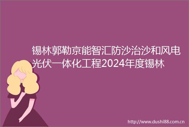 锡林郭勒京能智汇防沙治沙和风电光伏一体化工程2024年度锡林浩特市5万千瓦光伏项目社会稳定风险评估公告
