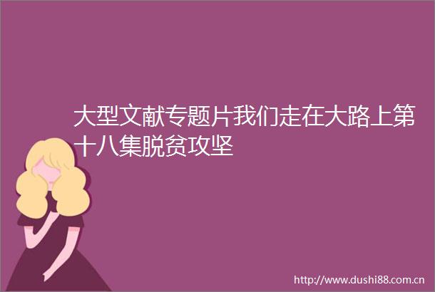 大型文献专题片我们走在大路上第十八集脱贫攻坚
