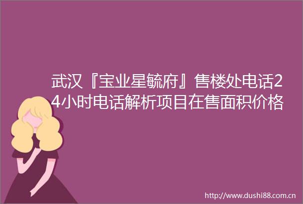 武汉『宝业星毓府』售楼处电话24小时电话解析项目在售面积价格详情