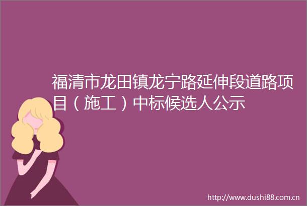 福清市龙田镇龙宁路延伸段道路项目（施工）中标候选人公示
