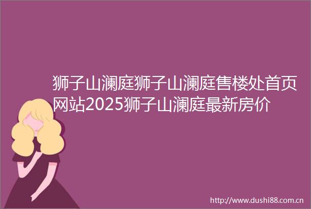 狮子山澜庭狮子山澜庭售楼处首页网站2025狮子山澜庭最新房价楼盘评测地址详情售楼处电话交房时间