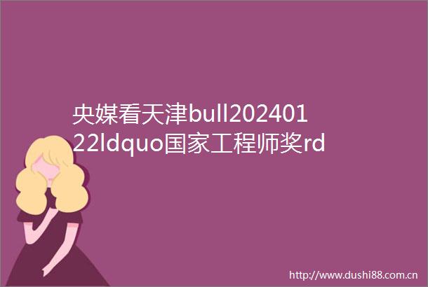 央媒看天津bull20240122ldquo工程师奖rdquo获得者赵斗让高铁走向世界