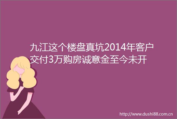 九江这个楼盘真坑2014年客户交付3万购房诚意金至今未开