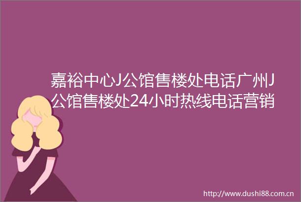 嘉裕中心J公馆售楼处电话广州J公馆售楼处24小时热线电话营销中心电话
