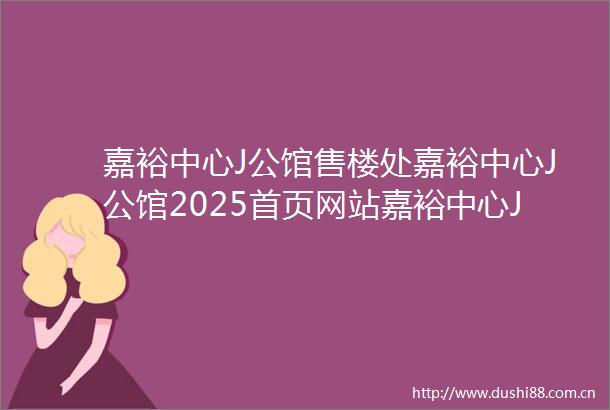 嘉裕中心J公馆售楼处嘉裕中心J公馆2025首页网站嘉裕中心J公馆营销中心欢迎您楼盘详情最新价格户型图容积率售楼处