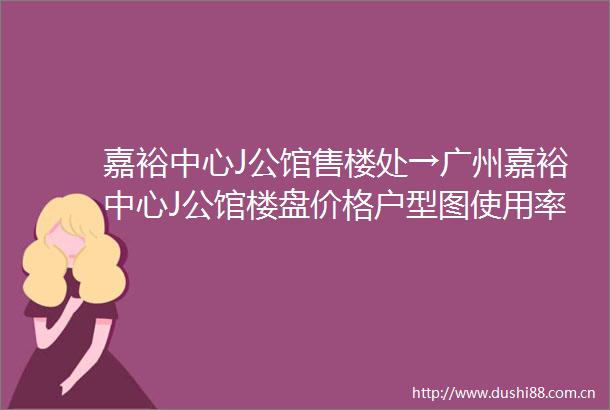 嘉裕中心J公馆售楼处→广州嘉裕中心J公馆楼盘价格户型图使用率配套详情