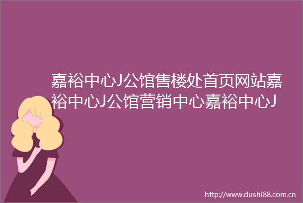 嘉裕中心J公馆售楼处首页网站嘉裕中心J公馆营销中心嘉裕中心J公馆欢迎您楼盘详情配套户型地址售楼处