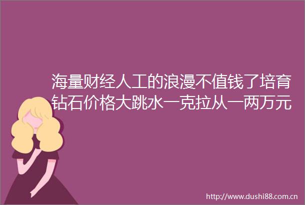 海量财经人工的浪漫不值钱了培育钻石价格大跳水一克拉从一两万元降至一两千元