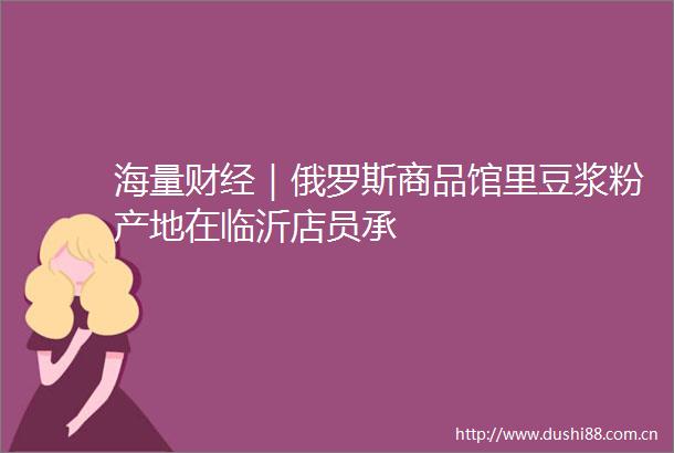 海量财经｜俄罗斯商品馆里豆浆粉产地在临沂店员承