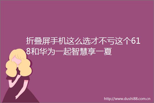 折叠屏手机这么选才不亏这个618和华为一起智慧享一夏