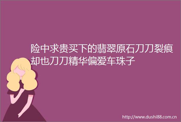 险中求贵买下的翡翠原石刀刀裂痕却也刀刀精华偏爱车珠子