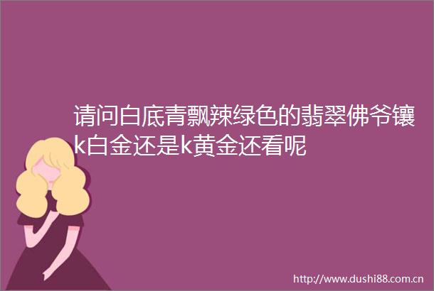 请问白底青飘辣绿色的翡翠佛爷镶k白金还是k黄金还看呢