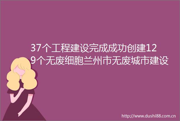37个工程建设完成成功创建129个无废细胞兰州市无废城市建设工作取得阶段性成果