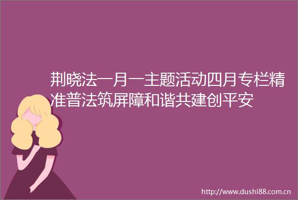 荆晓法一月一主题活动四月专栏精准普法筑屏障和谐共建创平安
