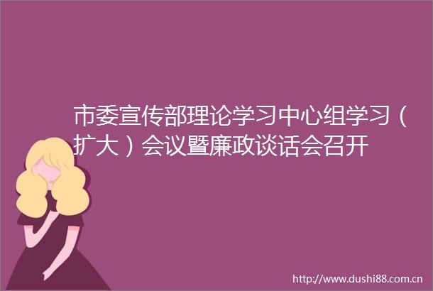 市委宣传部理论学习中心组学习（扩大）会议暨廉政谈话会召开