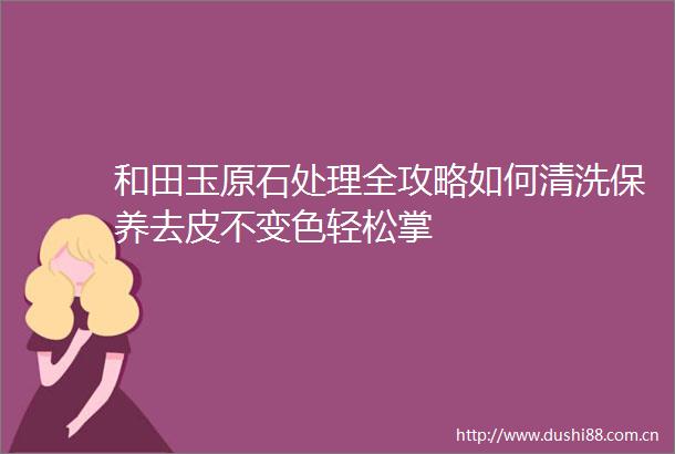 和田玉原石处理全攻略如何清洗保养去皮不变色轻松掌