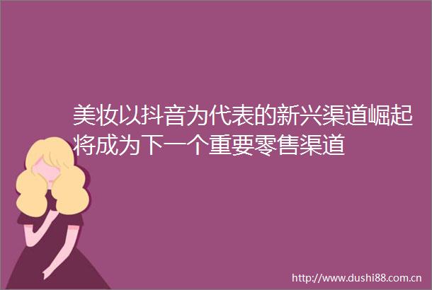 美妆以抖音为代表的新兴渠道崛起将成为下一个重要零售渠道