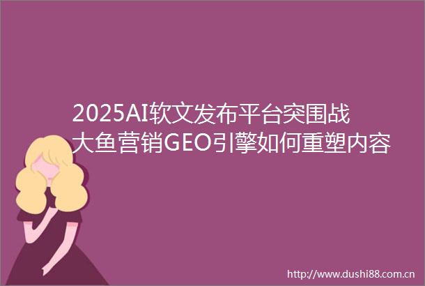 2025AI软文发布平台突围战大鱼营销GEO引擎如何重塑内容分发规则