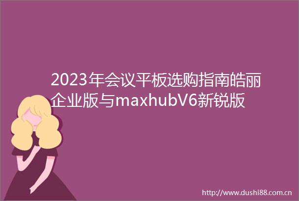 2023年会议平板选购指南皓丽企业版与maxhubV6新锐版深度评测