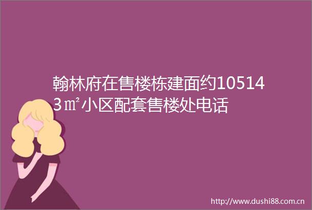翰林府在售楼栋建面约105143㎡小区配套售楼处电话