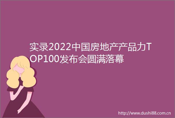 实录2022房地产产品力TOP100发布会圆满落幕