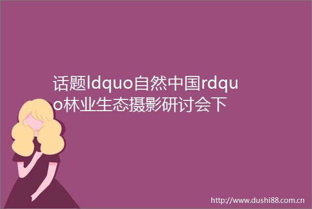 话题ldquo自然rdquo林业生态摄影研讨会下