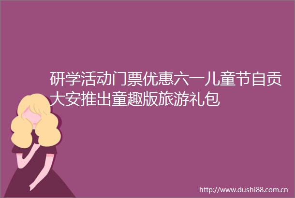研学活动门票优惠六一儿童节自贡大安推出童趣版旅游礼包