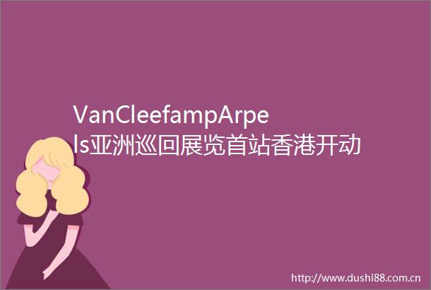 VanCleefampArpels亚洲巡回展览首站香港开动