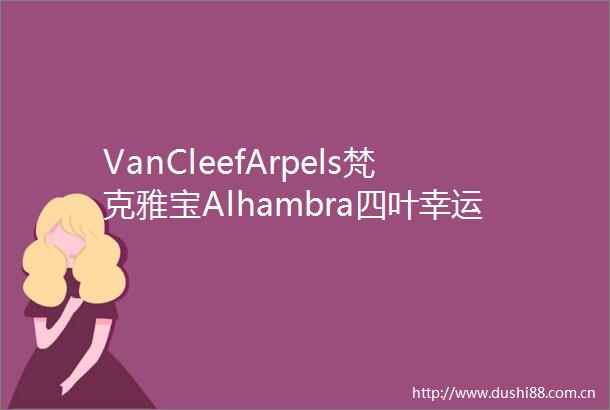 VanCleefArpels梵克雅宝Alhambra四叶幸运系列新作演绎幸运悦动