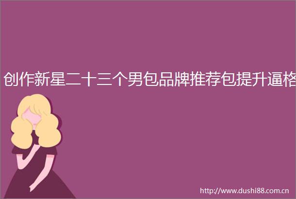 创作新星二十三个男包品牌推荐包提升逼格