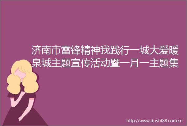 济南市雷锋精神我践行一城大爱暖泉城主题宣传活动暨一月一主题集中采访活动正式启动