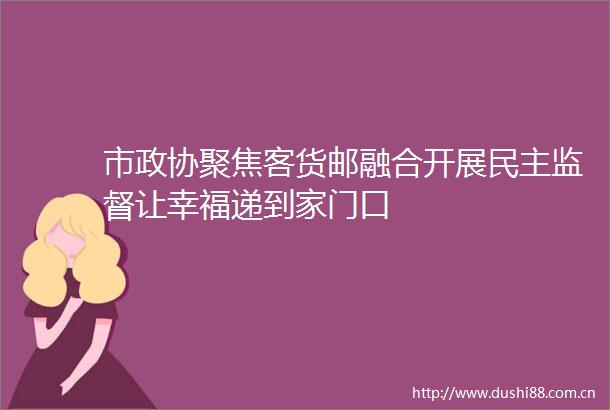 市政协聚焦客货邮融合开展民主监督让幸福递到家门口