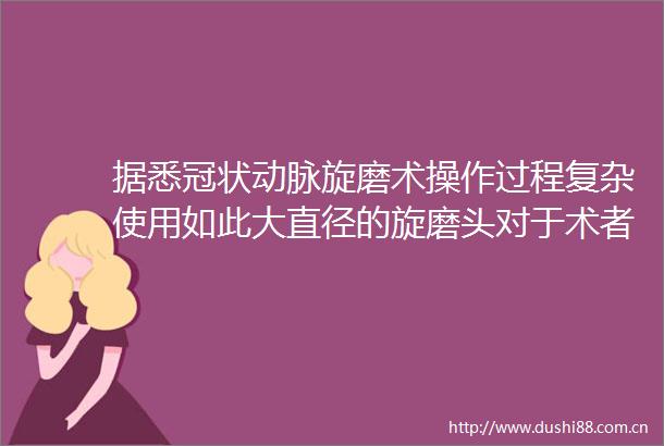 据悉冠状动脉旋磨术操作过程复杂使用如此大直径的旋磨头对于术者而言要求极高国内常用旋磨头直径仅为125～175毫米