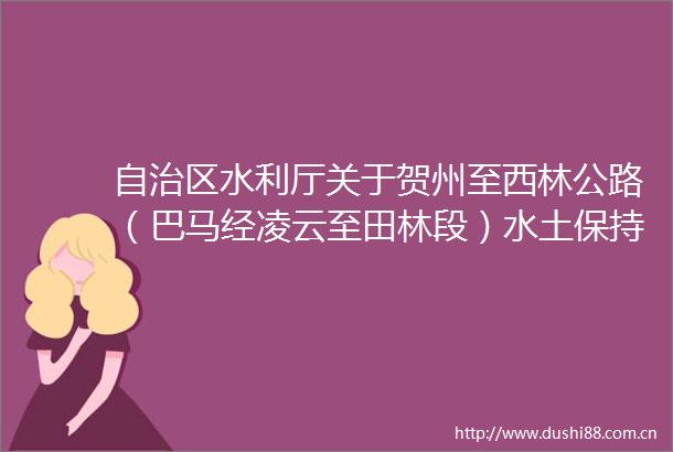 自治区水利厅关于贺州至西林公路（巴马经凌云至田林段）水土保持方案报告书审批准予行政许可的通知（桂水审批〔2024〕104号）