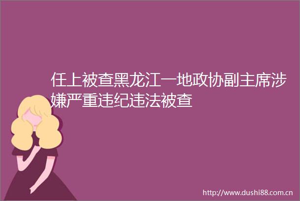 任上被查黑龙江一地政协副严重被查