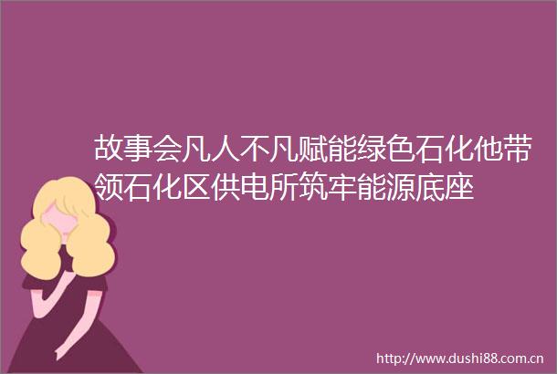 故事会凡人不凡赋能绿色石化他带领石化区供电所筑牢能源底座