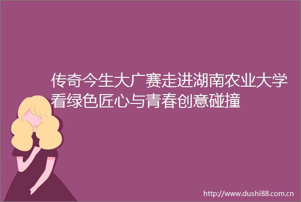 传奇今生大广赛走进湖南农业大学看绿色匠心与青春创意碰撞