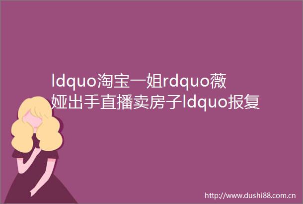 ldquo淘宝一姐rdquo薇娅出手直播卖房子ldquo性rdquo买房要开始了此前深圳288套房7分钟抢光