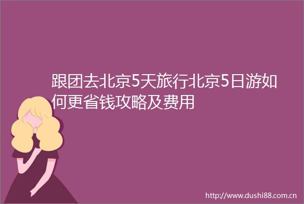 跟团去北京5天旅行北京5日游如何更省钱攻略及费用