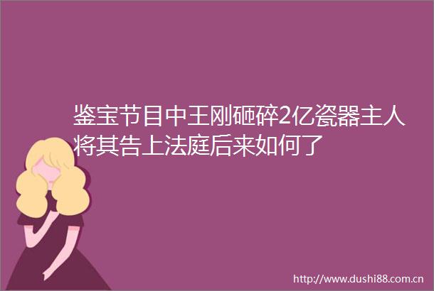 鉴宝节目中王刚砸碎2亿瓷器主人将其告上后来如何了