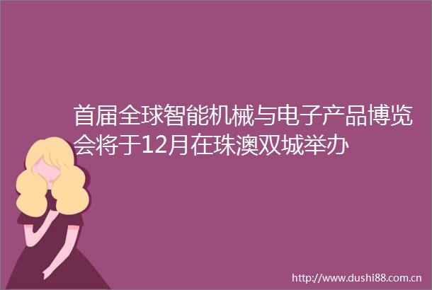 首届全球智能机械与电子产品博览会将于12月在珠澳双城举办