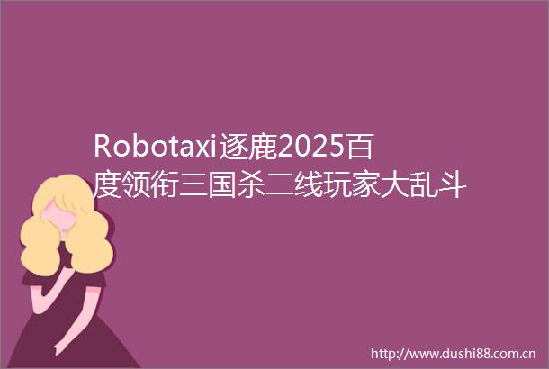 Robotaxi逐鹿2025百度领衔三国杀二线玩家大乱斗