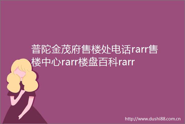 普陀金茂府售楼处电话rarr售楼中心rarr楼盘百科rarr官方网站详情rarr24小时热线电话