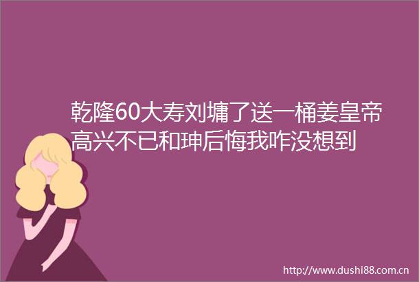 乾隆60大寿刘墉了送一桶姜皇帝高兴不已和珅后悔我咋没想到