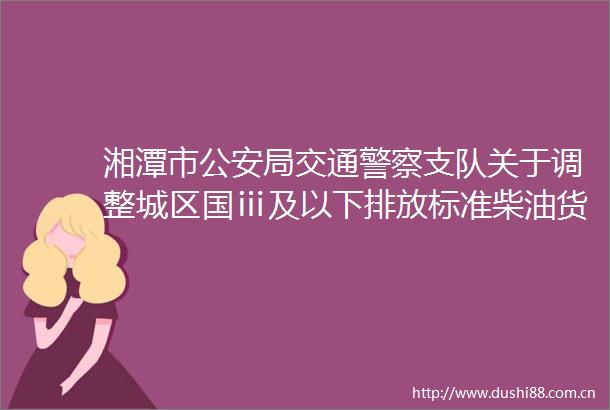 湘潭市局交通支队关于调整城区国ⅲ及以下排放标准柴油货车限行区域的通告