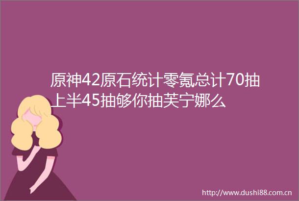 原神42原石统计零氪总计70抽上半45抽够你抽芙宁娜么