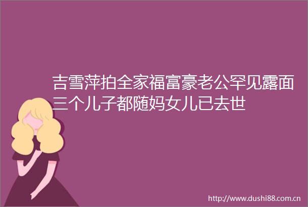 吉雪萍拍全家福富豪老公罕见露面三个儿子都随妈女儿已去世