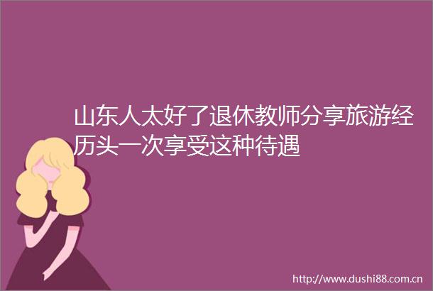 山东人太好了退休教师分享旅游经历头一次享受这种待遇